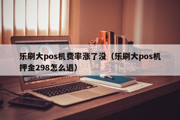 乐刷大pos机费率涨了没（乐刷大pos机押金298怎么退）