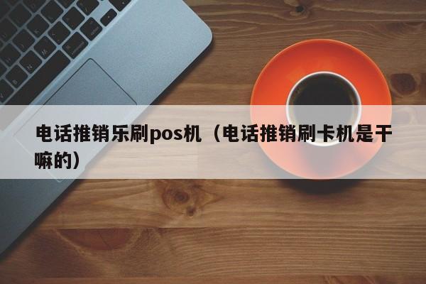 电话推销乐刷pos机（电话推销刷卡机是干嘛的）