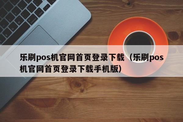 乐刷pos机官网首页登录下载（乐刷pos机官网首页登录下载手机版）