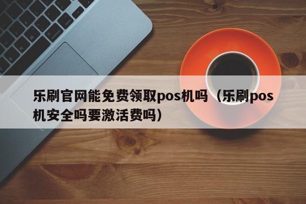 乐刷官网能免费领取pos机吗（乐刷pos机安全吗要激活费吗）