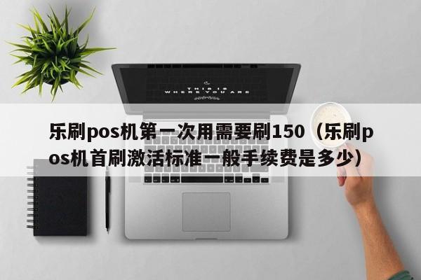 乐刷pos机第一次用需要刷150（乐刷pos机首刷激活标准一般手续费是多少）