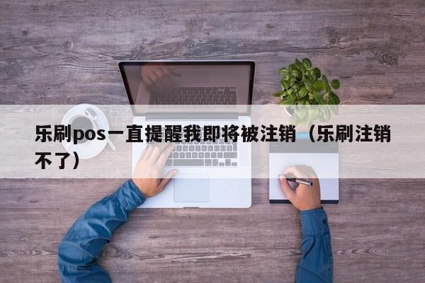 乐刷pos一直提醒我即将被注销（乐刷注销不了）