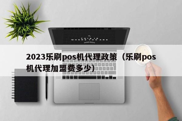 2023乐刷pos机代理政策（乐刷pos机代理加盟费多少）
