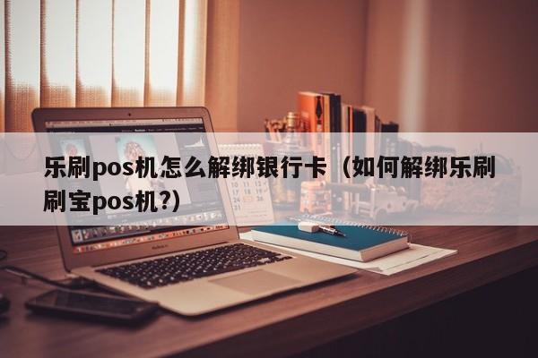 乐刷pos机怎么解绑银行卡（如何解绑乐刷刷宝pos机?）