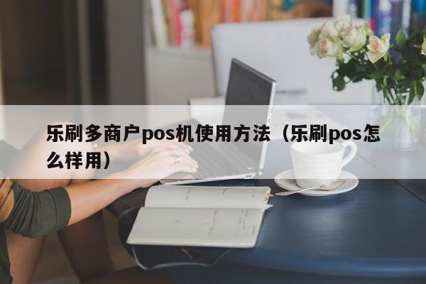 乐刷多商户pos机使用方法（乐刷pos怎么样用）