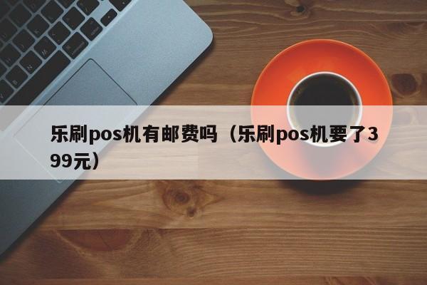 乐刷pos机有邮费吗（乐刷pos机要了399元）