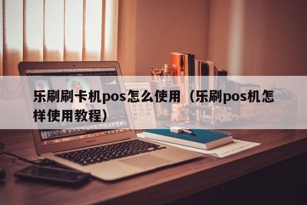 乐刷刷卡机pos怎么使用（乐刷pos机怎样使用教程）