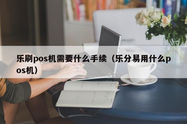 乐刷pos机需要什么手续（乐分易用什么pos机）