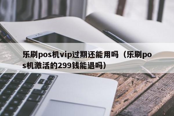 乐刷pos机vip过期还能用吗（乐刷pos机激活的299钱能退吗）
