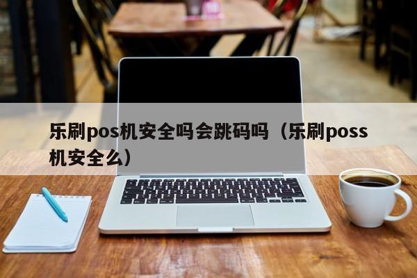 乐刷pos机安全吗会跳码吗（乐刷poss机安全么）