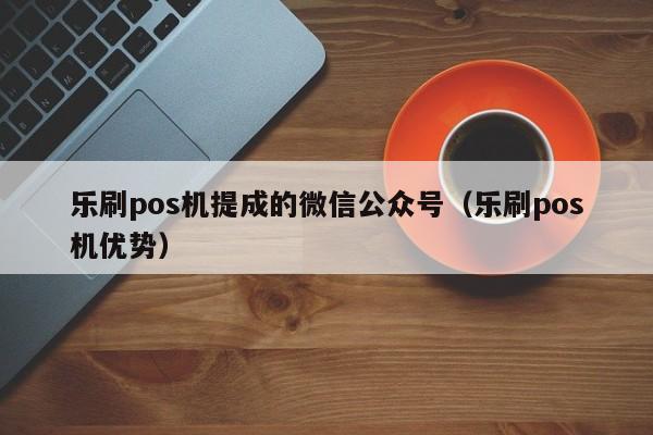 乐刷pos机提成的微信公众号（乐刷pos机优势）