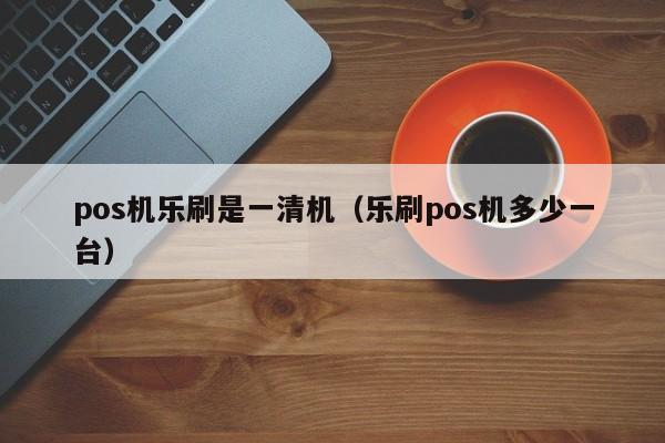 pos机乐刷是一清机（乐刷pos机多少一台）