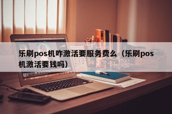 乐刷pos机咋激活要服务费么（乐刷pos机激活要钱吗）