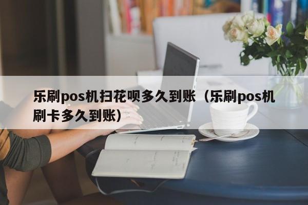 乐刷pos机扫花呗多久到账（乐刷pos机刷卡多久到账）