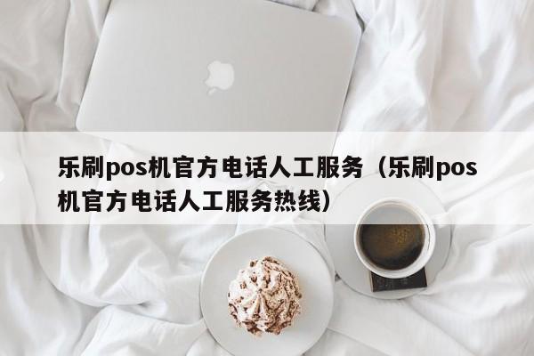 乐刷pos机官方电话人工服务（乐刷pos机官方电话人工服务热线）