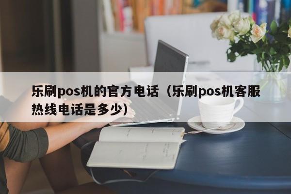 乐刷pos机的官方电话（乐刷pos机客服热线电话是多少）